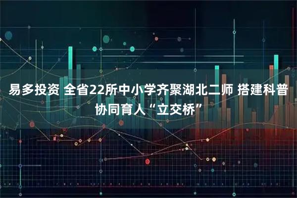 易多投资 全省22所中小学齐聚湖北二师 搭建科普协同育人“立交桥”