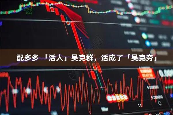 配多多 「活人」吴克群，活成了「吴克穷」