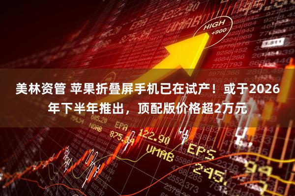 美林资管 苹果折叠屏手机已在试产！或于2026年下半年推出，顶配版价格超2万元