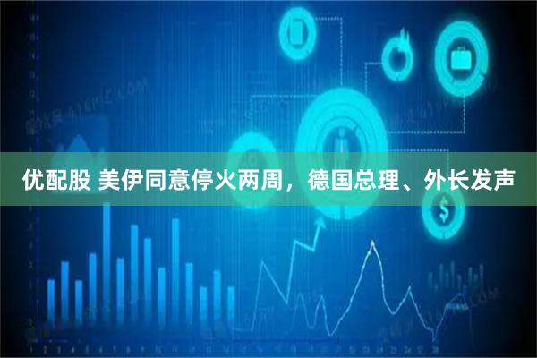 优配股 美伊同意停火两周，德国总理、外长发声