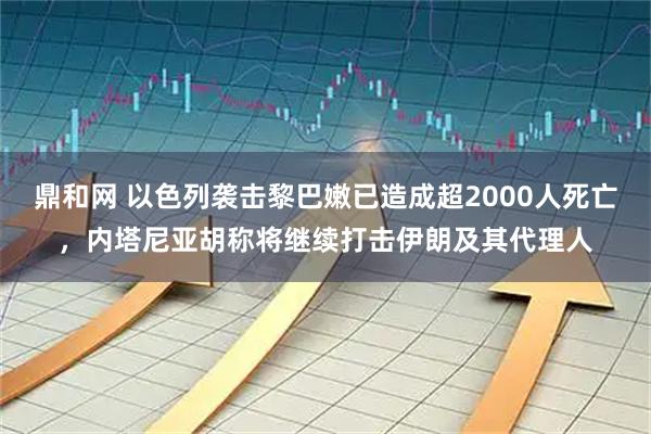 鼎和网 以色列袭击黎巴嫩已造成超2000人死亡，内塔尼亚胡称将继续打击伊朗及其代理人