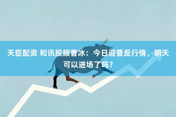 天臣配资 和讯投顾曹冰：今日迎普反行情，明天可以进场了吗？