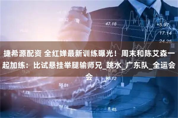 捷希源配资 全红婵最新训练曝光！周末和陈艾森一起加练：比试悬挂举腿输师兄_跳水_广东队_全运会